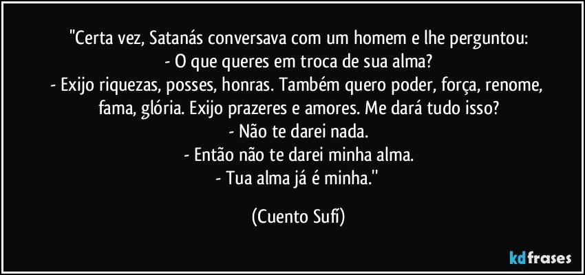 ''Certa vez, Satanás conversava com um homem e lhe perguntou:
- O que queres em troca de sua alma?
- Exijo riquezas, posses, honras. Também quero poder, força, renome, fama, glória. Exijo prazeres e amores. Me dará tudo isso?
- Não te darei nada.
- Então não te darei minha alma.
- Tua alma já é minha.'' (Cuento Sufí)