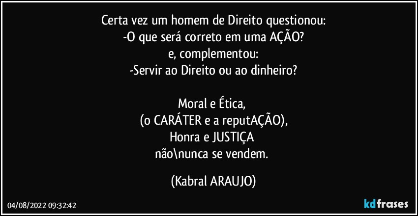 Certa vez um homem de Direito questionou:
-O que será correto em uma AÇÃO?
e, complementou:
-Servir ao Direito ou ao dinheiro?

Moral e Ética, 
(o CARÁTER e a reputAÇÃO),
Honra e JUSTIÇA 
não\nunca se vendem. (KABRAL ARAUJO)