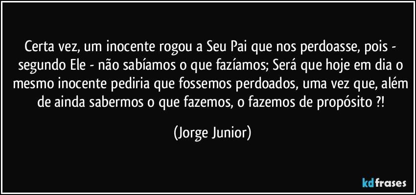 Certa vez, um inocente rogou a Seu Pai que nos perdoasse, pois - segundo Ele - não sabíamos o que fazíamos; Será que hoje em dia o mesmo inocente pediria que fossemos perdoados, uma vez que, além de ainda sabermos o que fazemos, o fazemos de propósito ?! (Jorge Junior)