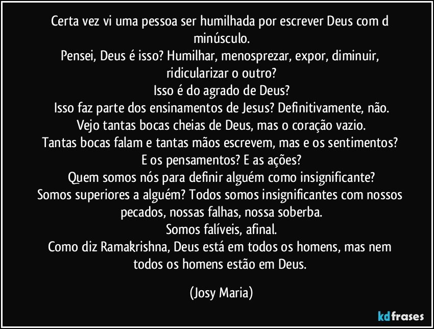 Certa vez vi uma pessoa ser humilhada por escrever Deus com d minúsculo.
Pensei, Deus é isso? Humilhar, menosprezar, expor, diminuir, ridicularizar o outro?
Isso é do agrado de Deus?
Isso faz parte dos ensinamentos de Jesus? Definitivamente, não.
Vejo tantas bocas cheias de Deus, mas o coração vazio.
Tantas bocas falam e tantas mãos escrevem, mas e os sentimentos? E os pensamentos? E as ações?
Quem somos nós para definir alguém como insignificante?
Somos superiores a alguém? Todos somos insignificantes com nossos pecados, nossas falhas, nossa soberba.
Somos falíveis, afinal.
Como diz Ramakrishna, Deus está em todos os homens, mas nem todos os homens estão em Deus. (Josy Maria)