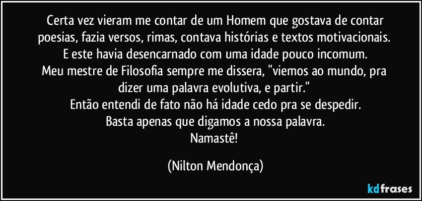 ⁠Certa vez vieram me contar de um Homem que gostava de contar poesias, fazia versos, rimas, contava histórias e textos motivacionais. 
E este havia desencarnado com uma idade pouco incomum.
Meu mestre de Filosofia sempre me dissera, "viemos ao mundo, pra dizer uma palavra evolutiva, e partir." 
Então entendi de fato não há idade cedo pra se despedir.
Basta apenas que digamos a nossa palavra.
Namastê! (Nilton Mendonça)