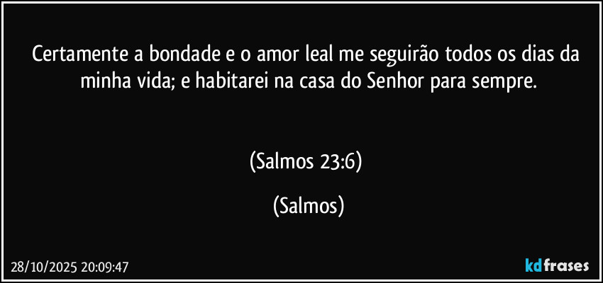 Certamente a bondade e o amor leal me seguirão todos os dias da minha vida; e habitarei na casa do Senhor para sempre.


(Salmos 23:6) (Salmos)