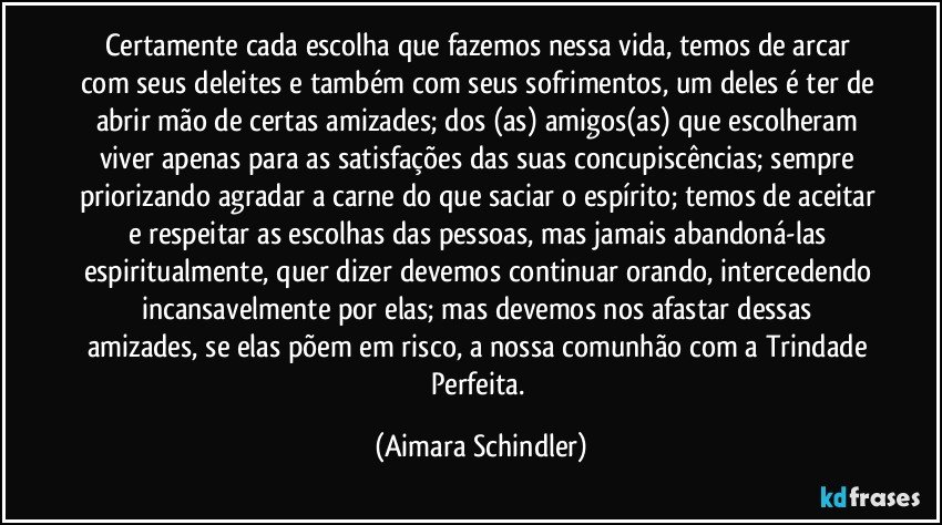 Certamente cada escolha que fazemos nessa vida, temos de arcar com seus deleites e também com seus sofrimentos, um deles é ter de abrir mão de certas amizades; dos (as) amigos(as) que escolheram viver apenas para as satisfações das suas concupiscências; sempre priorizando agradar a carne do que saciar o espírito; temos de aceitar e respeitar as escolhas das pessoas, mas jamais abandoná-las espiritualmente, quer dizer devemos continuar orando, intercedendo incansavelmente por elas; mas  devemos nos afastar dessas amizades, se elas põem em risco, a nossa comunhão com a Trindade Perfeita. (Aimara Schindler)