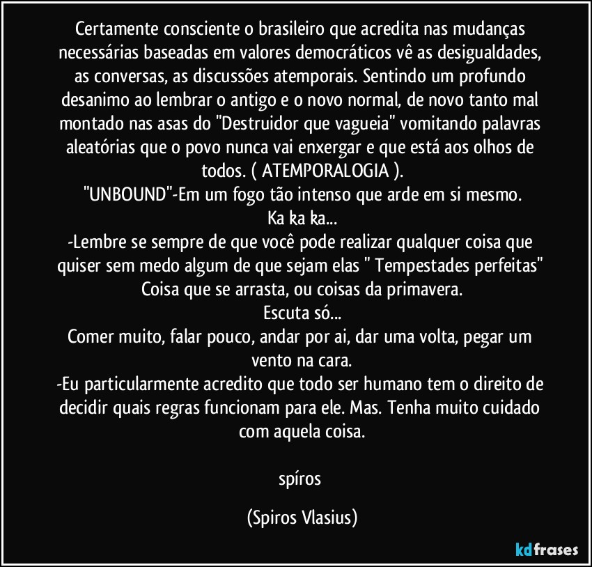 Certamente consciente o brasileiro que acredita nas mudanças necessárias baseadas em valores democráticos vê as desigualdades, as conversas, as discussões atemporais. Sentindo um profundo desanimo ao lembrar o antigo e o novo normal, de novo tanto mal montado nas asas do "Destruidor que vagueia" vomitando palavras aleatórias que o povo nunca vai enxergar e que está aos olhos de todos. ( ATEMPORALOGIA ).
"UNBOUND"-Em um fogo tão intenso que arde em si mesmo.
Ka ka ka...
-Lembre se sempre de que você pode realizar qualquer coisa que quiser sem medo algum de que sejam elas " Tempestades perfeitas" Coisa que se arrasta, ou coisas da primavera.
Escuta só...
Comer muito, falar pouco, andar por ai, dar uma volta, pegar um vento na cara.
-Eu particularmente acredito que todo ser humano tem o direito de decidir quais regras funcionam para ele. Mas. Tenha muito cuidado com aquela coisa.

spíros (Spiros Vlasius)