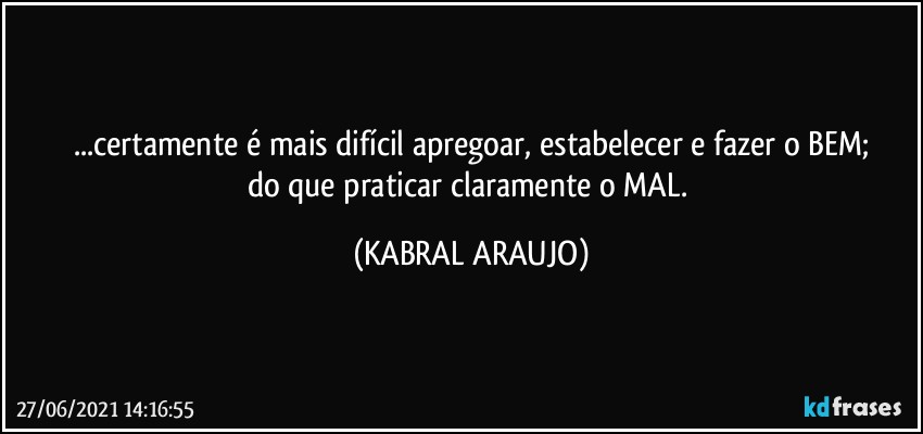 ...certamente é mais difícil apregoar, estabelecer e fazer o BEM;
do que praticar claramente o MAL. (KABRAL ARAUJO)