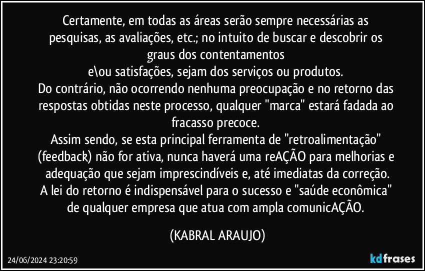 Certamente, em todas as áreas serão sempre necessárias as pesquisas, as avaliações, etc.; no intuito de buscar e descobrir os graus dos contentamentos 
e\ou satisfações, sejam dos serviços ou produtos. 
Do contrário, não ocorrendo nenhuma preocupação e no retorno das respostas obtidas neste processo, qualquer "marca" estará fadada ao fracasso precoce. 
Assim sendo, se esta principal ferramenta de "retroalimentação" (feedback) não for ativa, nunca haverá uma reAÇÃO para melhorias e adequação que sejam imprescindíveis e, até imediatas da correção.
A lei do retorno é indispensável para o sucesso e "saúde econômica" de qualquer empresa que atua com ampla comunicAÇÃO. (KABRAL ARAUJO)