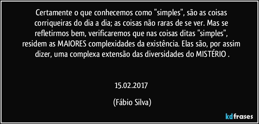 Certamente o que conhecemos como "simples", são as coisas corriqueiras do dia a dia; as coisas não raras de se ver. Mas se refletirmos bem, verificaremos que nas coisas ditas "simples", residem as MAIORES complexidades da existência. Elas são, por assim dizer, uma complexa extensão das diversidades do MISTÉRIO .


15.02.2017 (Fábio Silva)