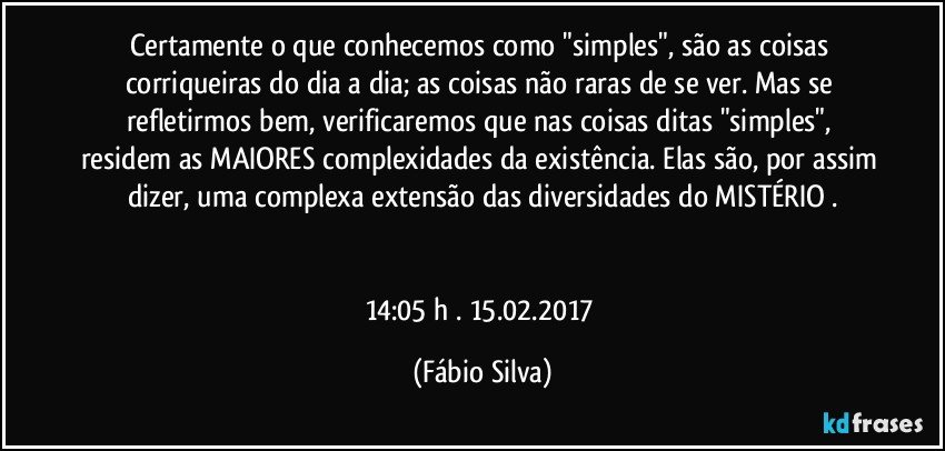 Certamente o que conhecemos como "simples", são as coisas corriqueiras do dia a dia; as coisas não raras de se ver. Mas se refletirmos bem, verificaremos que nas coisas ditas "simples", residem as MAIORES complexidades da existência. Elas são, por assim dizer, uma complexa extensão das diversidades do MISTÉRIO .


14:05 h . 15.02.2017 (Fábio Silva)