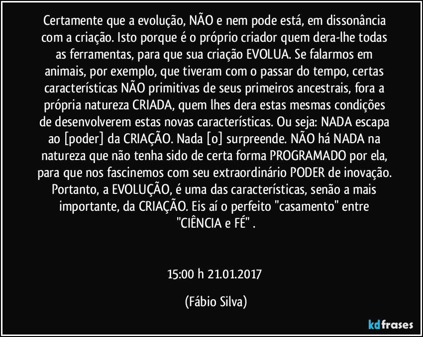 Certamente que a evolução, NÃO e nem pode está, em dissonância com a criação. Isto porque é o próprio criador quem dera-lhe todas as ferramentas, para que sua criação EVOLUA. Se falarmos em animais, por exemplo, que tiveram com o passar do tempo, certas características NÃO primitivas de seus primeiros ancestrais, fora a própria natureza CRIADA, quem lhes dera estas mesmas condições de desenvolverem estas novas características. Ou seja: NADA escapa ao [poder] da CRIAÇÃO. Nada [o] surpreende. NÃO há NADA na natureza que não tenha sido de certa forma PROGRAMADO por ela, para que nos fascinemos com seu extraordinário PODER de inovação. Portanto, a EVOLUÇÃO, é uma das características, senão a mais importante, da CRIAÇÃO. Eis aí o perfeito "casamento" entre "CIÊNCIA e FÉ" .


15:00 h  21.01.2017 (Fábio Silva)