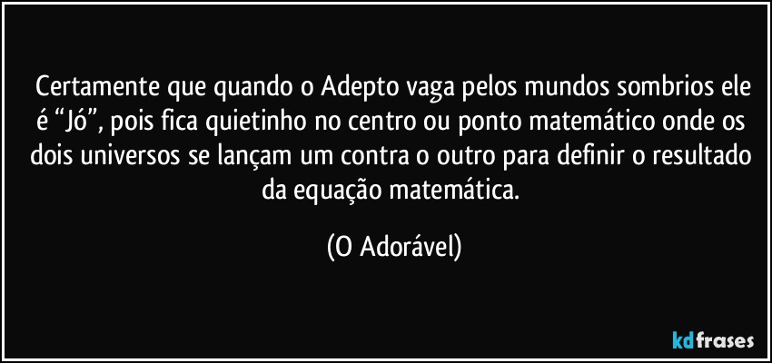 ⁠Certamente que quando o Adepto vaga pelos mundos sombrios ele é “Jó”, pois fica quietinho no centro ou ponto matemático onde os dois universos se lançam um contra o outro para definir o resultado da equação matemática. (O Adorável)