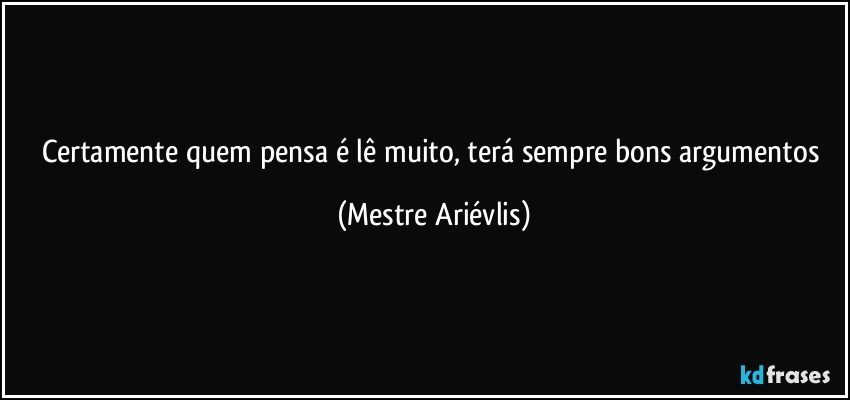 Certamente quem pensa é lê muito, terá sempre bons argumentos (Mestre Ariévlis)