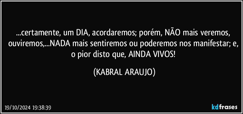 ...certamente, um DIA, acordaremos; porém, NÃO mais veremos, ouviremos,...NADA mais sentiremos ou poderemos nos manifestar; e, o pior disto que, AINDA VIVOS! (KABRAL ARAUJO)