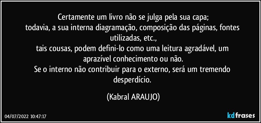 Certamente um livro não se julga pela sua capa;
todavia, a sua interna diagramação, composição das páginas, fontes utilizadas, etc.,
tais cousas, podem defini-lo como uma leitura agradável, um aprazível conhecimento ou não.
Se o interno não contribuir para o externo, será um tremendo desperdício. (KABRAL ARAUJO)