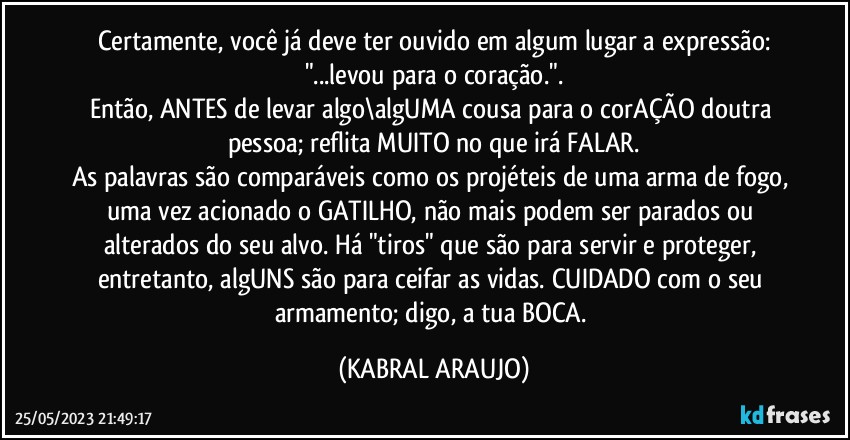 Certamente, você já deve ter ouvido em algum lugar a expressão:
"...levou para o coração.".
Então, ANTES de levar algo\algUMA cousa para o corAÇÃO doutra pessoa; reflita MUITO no que irá FALAR.
As palavras são comparáveis como os projéteis de uma arma de fogo, uma vez acionado o GATILHO, não mais podem ser parados ou alterados do seu alvo. Há "tiros" que são para servir e proteger, entretanto, algUNS são para ceifar as vidas. CUIDADO com o seu armamento; digo, a tua BOCA. (KABRAL ARAUJO)