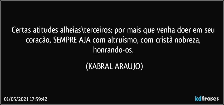 Certas atitudes alheias\terceiros; por mais que venha doer em seu coração, SEMPRE AJA com altruísmo, com cristã nobreza, honrando-os. (KABRAL ARAUJO)