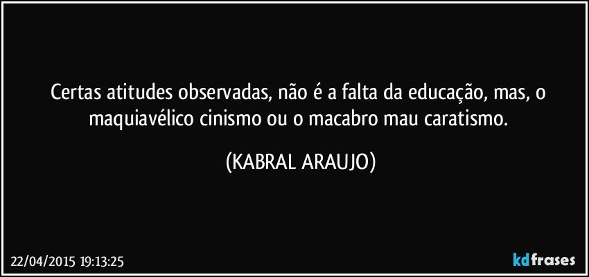 Certas atitudes observadas, não é a falta da educação, mas, o maquiavélico cinismo ou o macabro mau caratismo. (KABRAL ARAUJO)