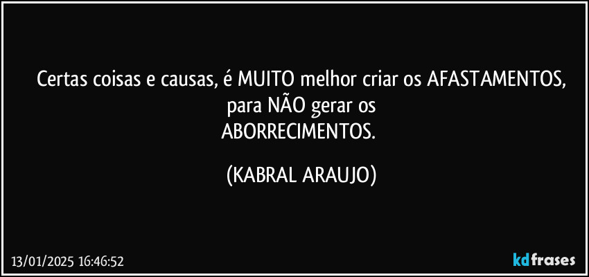 Certas coisas e causas, é MUITO melhor criar os AFASTAMENTOS,
para NÃO gerar os
ABORRECIMENTOS. (KABRAL ARAUJO)