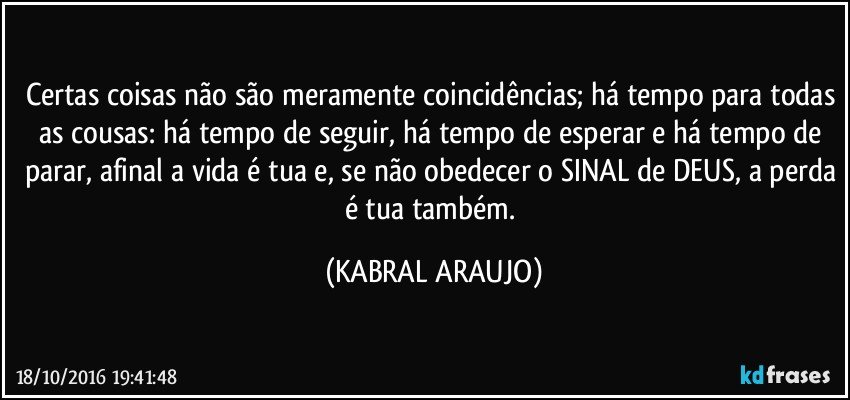 Certas coisas não são meramente coincidências; há tempo para todas as cousas: há tempo de seguir, há tempo de esperar e há tempo de parar, afinal a vida é tua e, se não obedecer o SINAL de DEUS, a perda é tua também. (KABRAL ARAUJO)