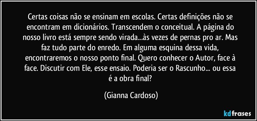 Certas coisas não se ensinam em escolas. Certas definições não se encontram em dicionários. Transcendem o conceitual.  A página do nosso livro está sempre sendo virada...às vezes de pernas pro ar. Mas faz tudo parte do enredo. Em alguma esquina dessa vida, encontraremos o nosso ponto final. Quero conhecer o Autor, face à face. Discutir com Ele, esse ensaio. Poderia ser o Rascunho... ou essa é a obra final? (Gianna Cardoso)