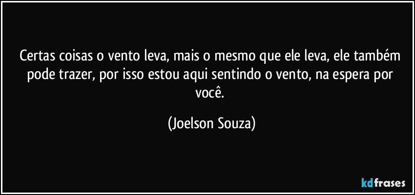 Certas coisas o vento leva, mais o mesmo que ele leva, ele também pode trazer, por isso estou aqui sentindo o vento, na espera por você. (Joelson Souza)