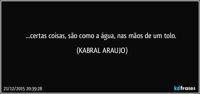 ...certas coisas, são como a água, nas mãos de um tolo. (KABRAL ARAUJO)