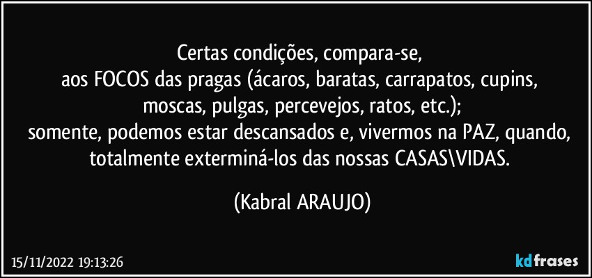 Certas condições, compara-se, 
aos FOCOS das pragas (ácaros, baratas, carrapatos, cupins, 
moscas, pulgas, percevejos, ratos, etc.);
somente, podemos estar descansados e, vivermos na PAZ, quando, totalmente exterminá-los das nossas CASAS\VIDAS. (KABRAL ARAUJO)