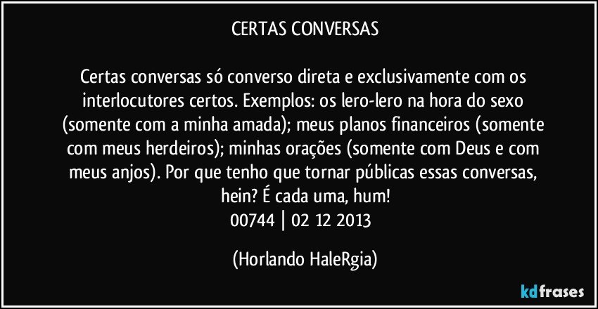 CERTAS CONVERSAS

Certas conversas só converso direta e exclusivamente com os interlocutores certos. Exemplos: os lero-lero na hora do sexo (somente com a minha amada); meus planos financeiros (somente com meus herdeiros); minhas orações (somente com Deus e com meus anjos). Por que tenho que tornar públicas essas conversas, hein? É cada uma, hum!
00744 | 02/12/2013  (Horlando HaleRgia)