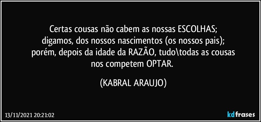 Certas cousas não cabem as nossas ESCOLHAS;
digamos, dos nossos nascimentos (os nossos pais);
porém, depois da idade da RAZÃO, tudo\todas as cousas
nos competem OPTAR. (KABRAL ARAUJO)