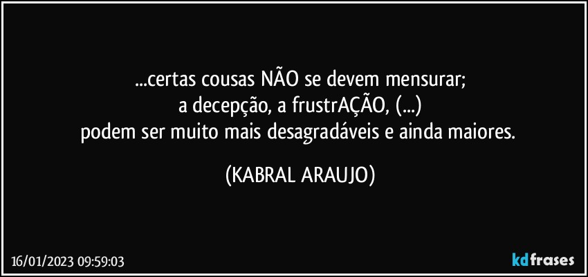 ...certas cousas NÃO se devem mensurar;
a decepção, a frustrAÇÃO, (...)
podem ser muito mais desagradáveis e ainda maiores. (KABRAL ARAUJO)