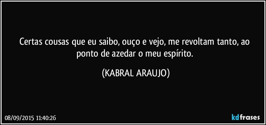 Certas cousas que eu saibo, ouço e vejo, me revoltam tanto, ao ponto de azedar o meu espírito. (KABRAL ARAUJO)