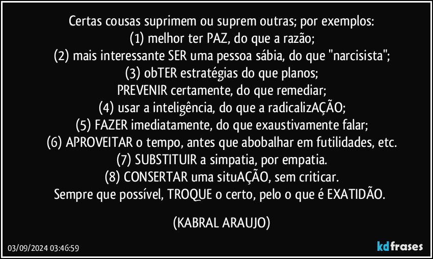 Certas cousas suprimem ou suprem outras; por exemplos:
(1) melhor ter PAZ, do que a razão;
(2) mais interessante SER uma pessoa sábia, do que "narcisista";
(3) obTER estratégias do que planos;
PREVENIR certamente, do que remediar;
(4) usar a inteligência, do que a radicalizAÇÃO;
(5) FAZER imediatamente, do que exaustivamente falar;
(6) APROVEITAR o tempo, antes que abobalhar em futilidades, etc.
(7) SUBSTITUIR a simpatia, por empatia.
(8) CONSERTAR uma situAÇÃO, sem criticar.
Sempre que possível, TROQUE o certo, pelo o que é EXATIDÃO. (KABRAL ARAUJO)