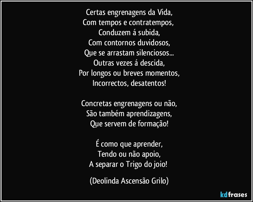 Certas engrenagens da Vida,
Com tempos e contratempos, 
Conduzem á subida,
Com contornos duvidosos,
Que se arrastam silenciosos...
Outras vezes á descida,
Por longos ou breves momentos,
Incorrectos, desatentos!

Concretas engrenagens ou não,
São também aprendizagens,
Que servem de formação!

É como que aprender,
Tendo ou não apoio,
A separar o Trigo do joio! (Deolinda Ascensão Grilo)