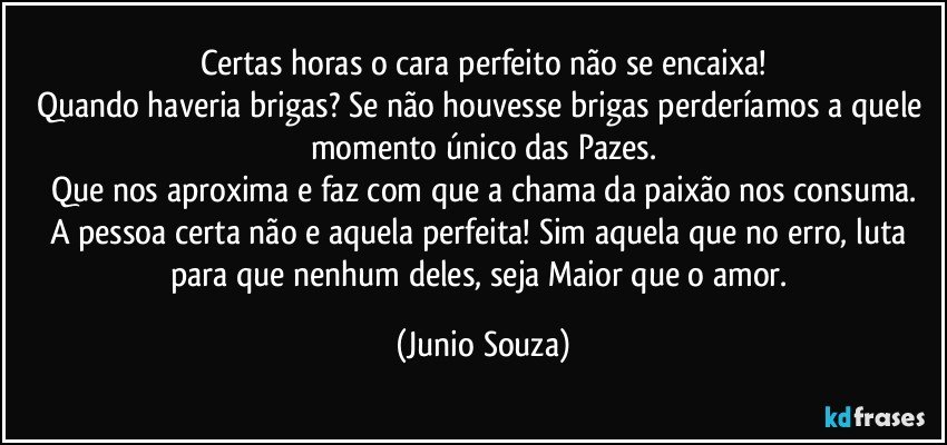 Certas horas o cara perfeito não se encaixa!
Quando haveria  brigas? Se não houvesse brigas perderíamos a quele momento único das Pazes.
Que nos aproxima e faz com que a chama da paixão nos consuma.
A pessoa certa não e aquela perfeita! Sim aquela que no erro,  luta para que nenhum deles, seja Maior que o amor. (Junio Souza)