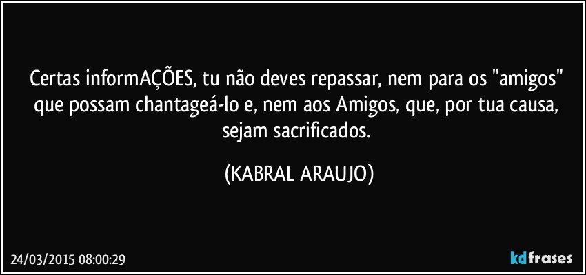 Certas informAÇÕES, tu não deves repassar, nem para os "amigos" que possam chantageá-lo e, nem aos Amigos, que, por tua causa, sejam sacrificados. (KABRAL ARAUJO)