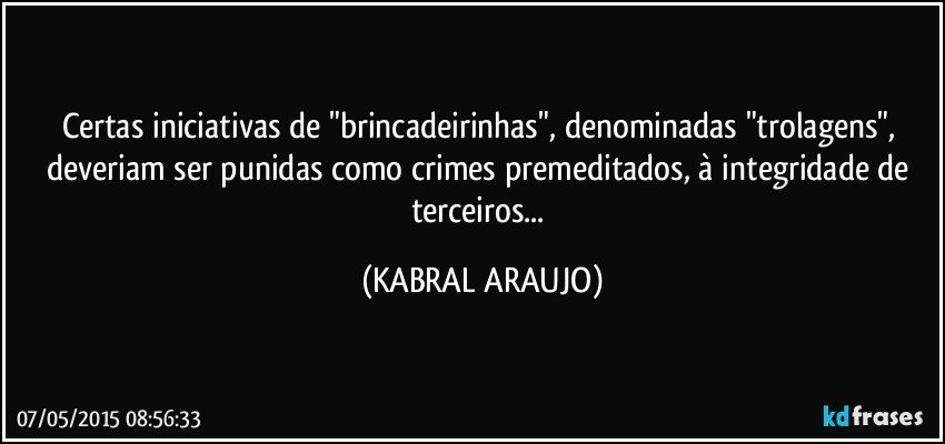 Certas iniciativas de "brincadeirinhas", denominadas "trolagens", deveriam ser punidas como crimes premeditados, à integridade de terceiros... (KABRAL ARAUJO)