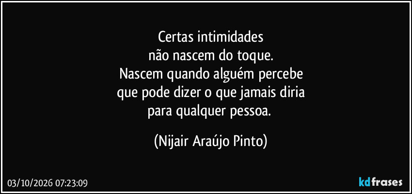 Certas intimidades
não nascem do toque.
Nascem quando alguém percebe
que pode dizer o que jamais diria
para qualquer pessoa. (Nijair Araújo Pinto)