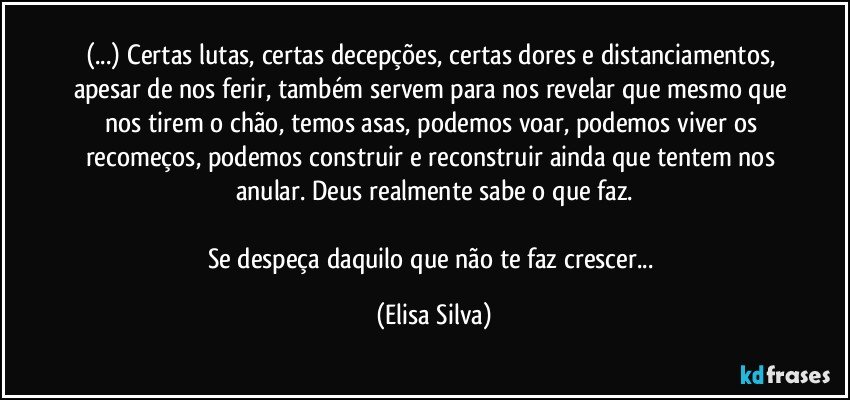 (...) Certas lutas, certas decepções, certas dores e distanciamentos, apesar de nos ferir, também servem para nos revelar que mesmo que nos tirem o chão, temos asas, podemos voar, podemos viver os recomeços, podemos construir e reconstruir ainda que tentem nos anular. Deus realmente sabe o que faz.

Se despeça daquilo que não te faz crescer... (Elisa Silva)