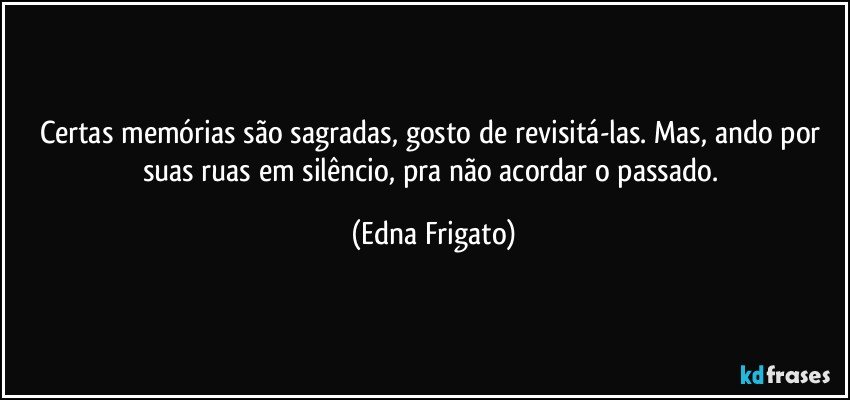 Certas memórias são sagradas, gosto de revisitá-las. Mas, ando por suas ruas em silêncio, pra não acordar o passado. (Edna Frigato)