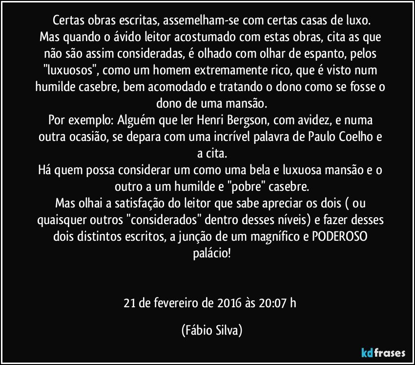 Certas obras escritas, assemelham-se com certas casas de luxo.
Mas quando o ávido leitor acostumado com estas obras, cita as que não são assim consideradas, é olhado com olhar de espanto, pelos "luxuosos", como um homem extremamente rico, que é visto num humilde casebre, bem acomodado e tratando o dono como se fosse o dono de uma mansão.
Por exemplo: Alguém que ler Henri Bergson, com avidez, e numa outra ocasião, se depara com uma incrível palavra de Paulo Coelho e a cita.
Há quem possa considerar um como uma bela e luxuosa mansão e o outro a um humilde e "pobre" casebre.
Mas olhai a satisfação do leitor que sabe apreciar os dois ( ou quaisquer outros "considerados" dentro desses níveis) e fazer desses dois distintos escritos, a junção de um magnífico e PODEROSO palácio!


21 de fevereiro de 2016 às 20:07 h (Fábio Silva)