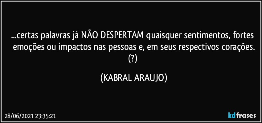 ...certas palavras já NÃO DESPERTAM quaisquer sentimentos, fortes emoções ou impactos nas pessoas e, em seus respectivos corações.
(?) (KABRAL ARAUJO)