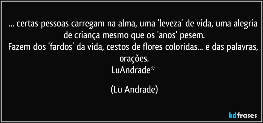 ... certas pessoas carregam na alma, uma 'leveza' de vida, uma alegria de criança mesmo que os 'anos' pesem.
Fazem dos 'fardos' da vida, cestos de flores coloridas... e das palavras, orações.
LuAndrade* (Lu Andrade)