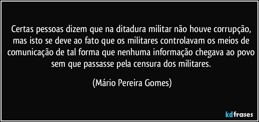 Certas pessoas dizem que na ditadura militar não houve corrupção, mas isto se deve ao fato que os militares controlavam os meios de comunicação de tal forma que nenhuma informação chegava ao povo sem que passasse pela censura dos militares. (Mário Pereira Gomes)