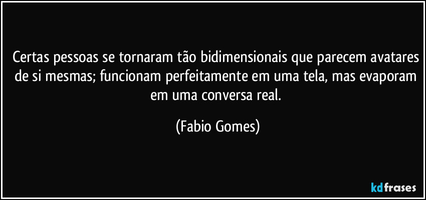 Certas pessoas se tornaram tão bidimensionais que parecem avatares de si mesmas; funcionam perfeitamente em uma tela, mas evaporam em uma conversa real. (Fabio Gomes)