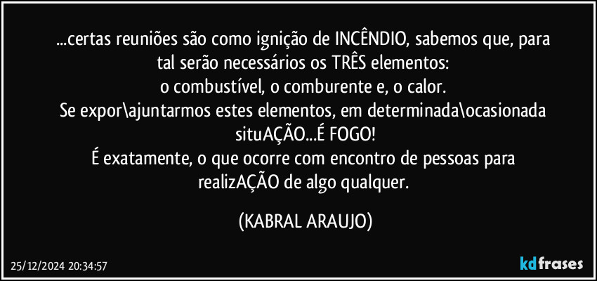 ...certas reuniões são como ignição de INCÊNDIO, sabemos que, para tal serão necessários os TRÊS elementos: 
o combustível, o comburente e, o calor. 
Se expor\ajuntarmos estes elementos, em determinada\ocasionada situAÇÃO...É FOGO!
É exatamente, o que ocorre com encontro de pessoas para realizAÇÃO  de algo qualquer. (KABRAL ARAUJO)