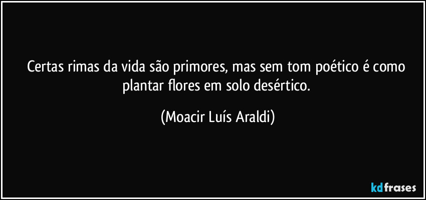 Certas rimas da vida são primores, mas sem tom poético é como plantar flores em solo desértico. (Moacir Luís Araldi)
