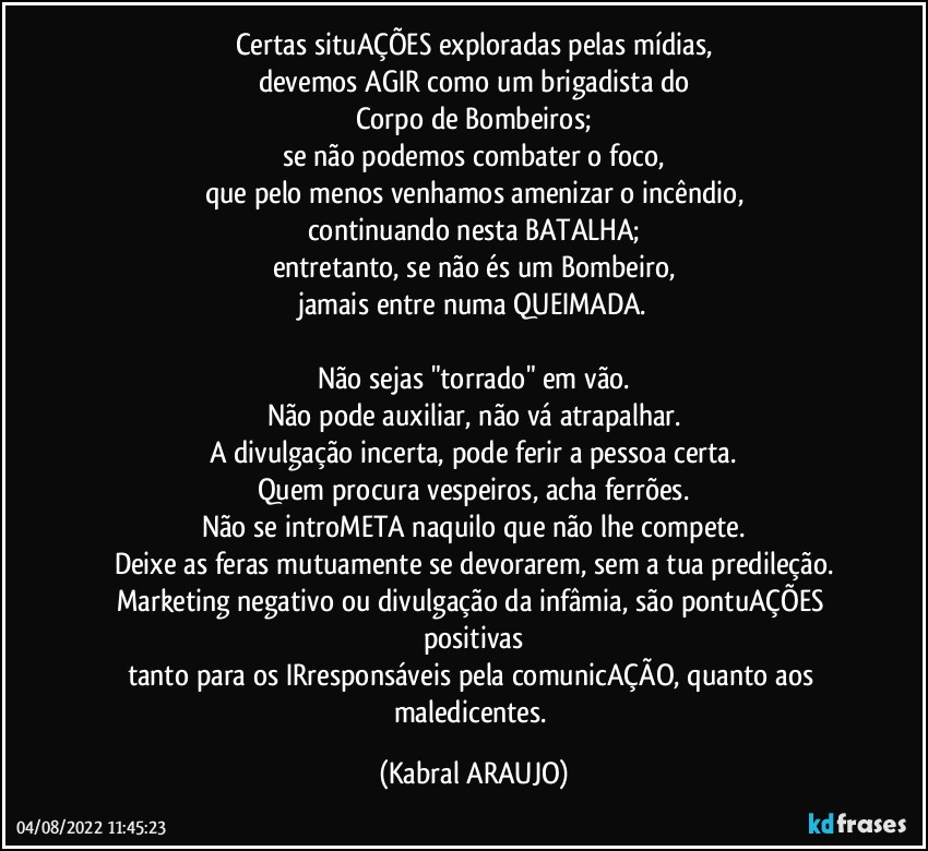 Certas situAÇÕES exploradas pelas mídias,
devemos AGIR como um brigadista do
Corpo de Bombeiros;
se não podemos combater o foco,
que pelo menos venhamos amenizar o incêndio,
continuando nesta BATALHA;
entretanto, se não és um Bombeiro,
jamais entre numa QUEIMADA.

Não sejas "torrado" em vão.
Não pode auxiliar, não vá atrapalhar.
A divulgação incerta, pode ferir a pessoa certa.
Quem procura vespeiros, acha ferrões.
Não se introMETA naquilo que não lhe compete.
Deixe as feras mutuamente se devorarem, sem a tua predileção.
Marketing negativo ou divulgação da infâmia, são pontuAÇÕES positivas
tanto para os IRresponsáveis pela comunicAÇÃO, quanto aos maledicentes. (KABRAL ARAUJO)