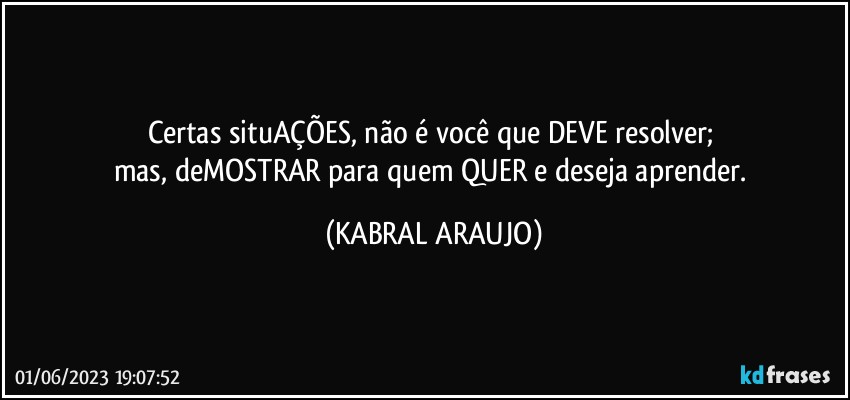 Certas situAÇÕES, não é você que DEVE resolver; 
mas, deMOSTRAR para quem QUER e deseja aprender. (KABRAL ARAUJO)