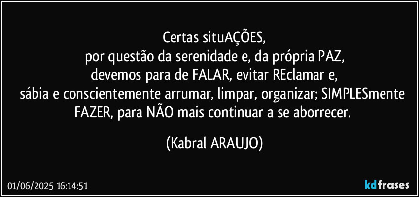 Certas situAÇÕES,
por questão da serenidade e, da própria PAZ,
devemos para de FALAR, evitar REclamar e,
sábia e conscientemente arrumar, limpar, organizar; SIMPLESmente FAZER, para NÃO mais continuar a se aborrecer. (KABRAL ARAUJO)