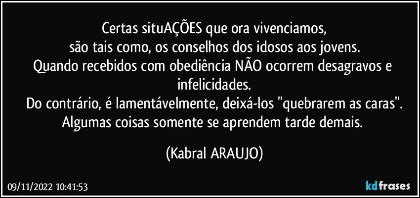 Certas situAÇÕES que ora vivenciamos,
são tais como, os conselhos dos idosos aos jovens.
Quando recebidos com obediência NÃO ocorrem desagravos e infelicidades.
Do contrário, é lamentávelmente, deixá-los "quebrarem as caras".
Algumas coisas somente se aprendem tarde demais. (KABRAL ARAUJO)