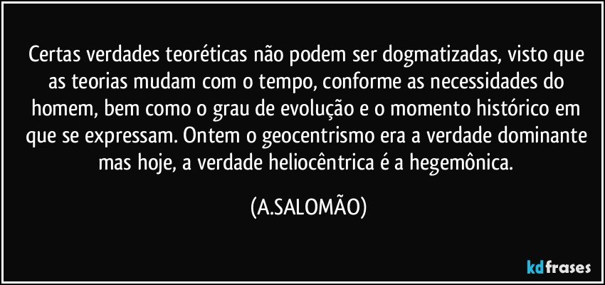 Certas verdades teoréticas não podem ser dogmatizadas, visto que as teorias mudam com o tempo, conforme as necessidades do homem, bem como o grau de evolução e o momento histórico em que se expressam. Ontem o geocentrismo era a verdade dominante mas hoje, a verdade heliocêntrica  é a hegemônica. (A.SALOMÃO)
